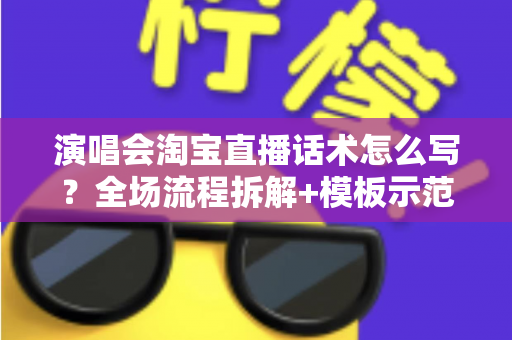 演唱会淘宝直播话术怎么写？全场流程拆解+模板示范+避坑指南，一篇讲透直播卖货核心技巧