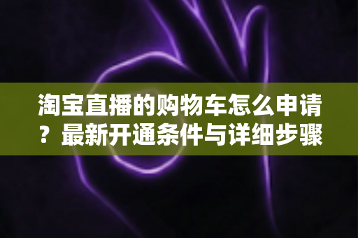淘宝直播的购物车怎么申请？最新开通条件与详细步骤全解析