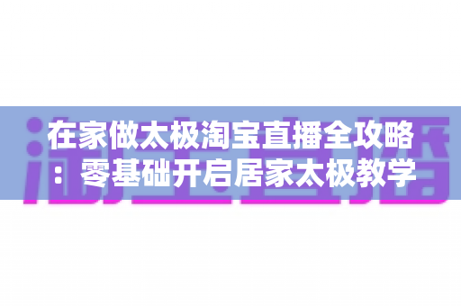 在家做太极淘宝直播全攻略：零基础开启居家太极教学，打造健康养生变现新途径