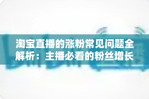 淘宝直播的涨粉常见问题全解析：主播必看的粉丝增长实战指南