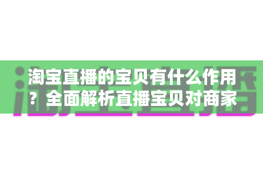 淘宝直播的宝贝有什么作用？全面解析直播宝贝对商家与买家的核心价值