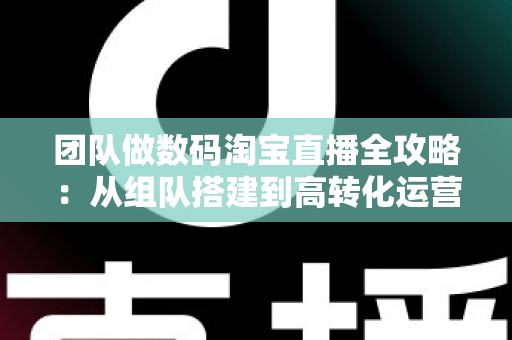 团队做数码淘宝直播全攻略：从组队搭建到高转化运营的实战指南
