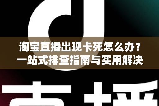 淘宝直播出现卡死怎么办？一站式排查指南与实用解决技巧大全