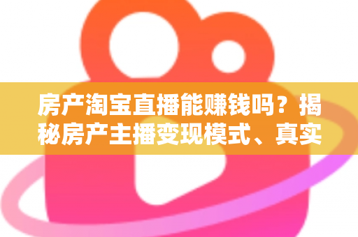 房产淘宝直播能赚钱吗？揭秘房产主播变现模式、真实收入与新手入行全攻略
