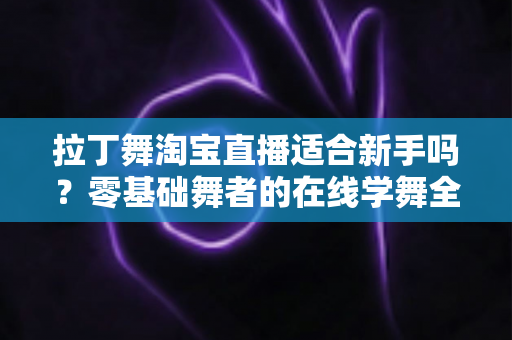 拉丁舞淘宝直播适合新手吗？零基础舞者的在线学舞全攻略与避坑指南