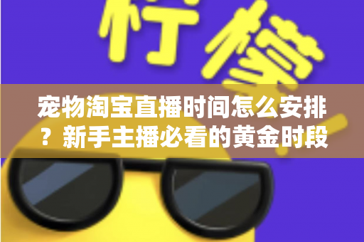 宠物淘宝直播时间怎么安排？新手主播必看的黄金时段运营全攻略