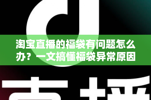 淘宝直播的福袋有问题怎么办？一文搞懂福袋异常原因与高效解决方法