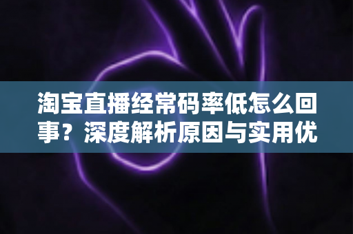 淘宝直播经常码率低怎么回事？深度解析原因与实用优化方案