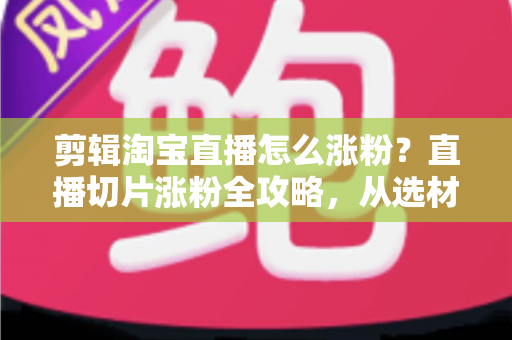 剪辑淘宝直播怎么涨粉？直播切片涨粉全攻略，从选材到发布一步不漏
