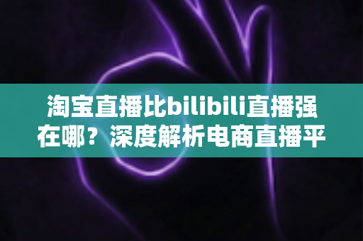 淘宝直播比bilibili直播强在哪？深度解析电商直播平台的核心竞争力