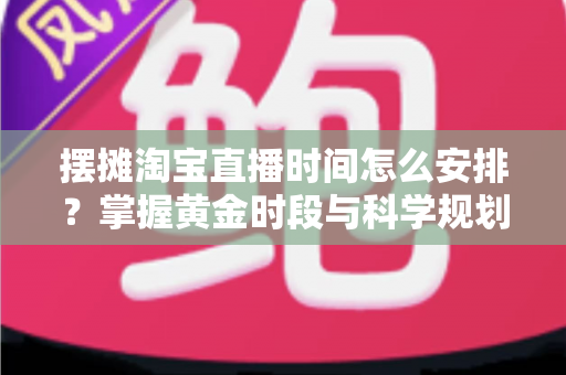 摆摊淘宝直播时间怎么安排？掌握黄金时段与科学规划，让摆摊直播流量翻倍