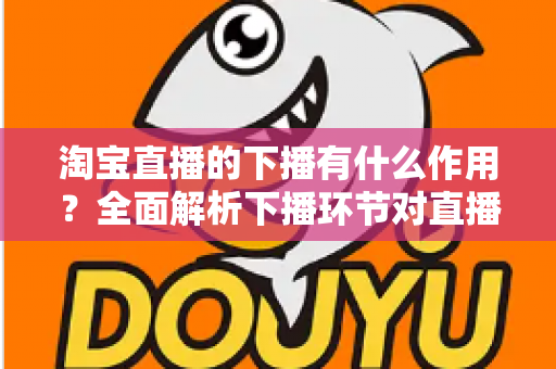 淘宝直播的下播有什么作用？全面解析下播环节对直播间流量、权重与粉丝运营的重要影响