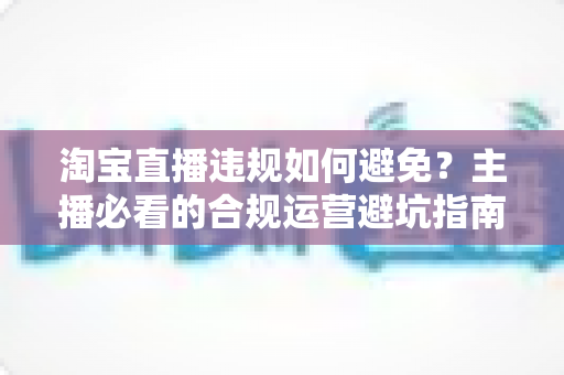 淘宝直播违规如何避免？主播必看的合规运营避坑指南