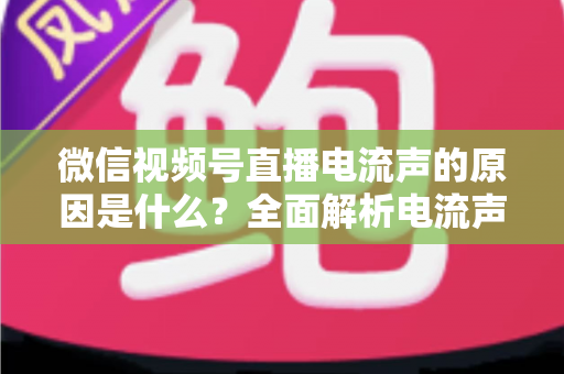 微信视频号直播电流声的原因是什么？全面解析电流声成因与实用解决方案指南