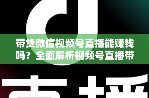 带货微信视频号直播能赚钱吗？全面解析视频号直播带货的赚钱机会、变现模式与实战策略
