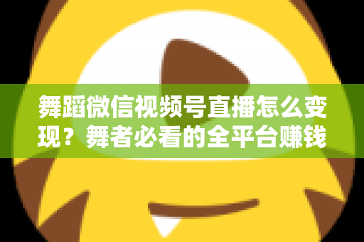 舞蹈微信视频号直播怎么变现？舞者必看的全平台赚钱攻略与实战技巧