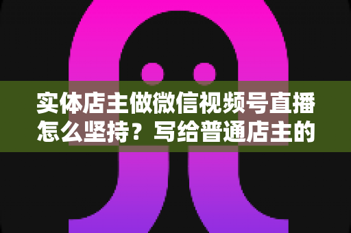 实体店主做微信视频号直播怎么坚持?写给普通店主的落地实操指南 实体店主做微信视频号直播怎么坚持?写给普通店主的落地实操指南
