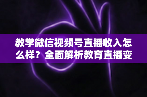 教学微信视频号直播收入怎么样？全面解析教育直播变现潜力与实操指南