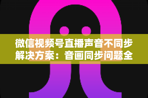 微信视频号直播声音不同步解决方案：音画同步问题全解析与实用修复指南