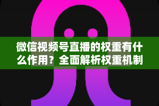 微信视频号直播的权重有什么作用？全面解析权重机制如何决定直播间流量、推荐与变现能力