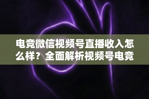 电竞微信视频号直播收入怎么样？全面解析视频号电竞直播的变现渠道、收益水平与前景