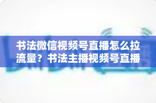 书法微信视频号直播怎么拉流量？书法主播视频号直播引流涨粉全攻略