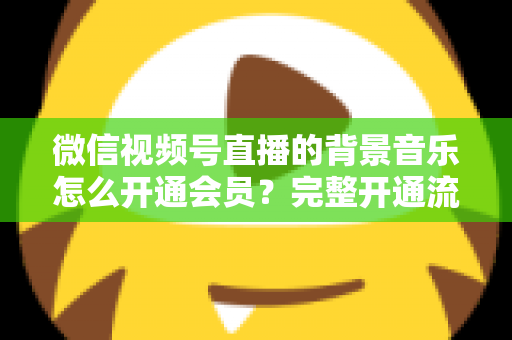 微信视频号直播的背景音乐怎么开通会员?完整开通流程与版权使用指南一文读懂 微信视频号直播的背景音乐怎么开通会员?完整开通流程与版权使用指南一文读懂