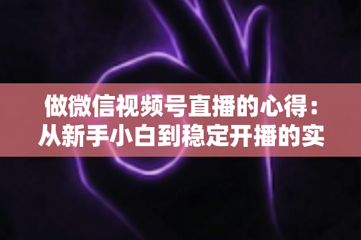 做微信视频号直播的心得：从新手小白到稳定开播的实战经验全解析