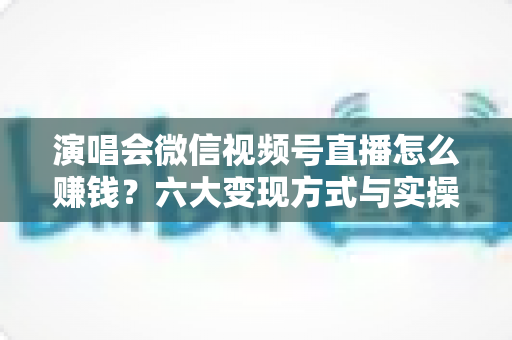 演唱会微信视频号直播怎么赚钱?六大变现方式与实操指南全面解析 演唱会微信视频号直播怎么赚钱?六大变现方式与实操指南全面解析