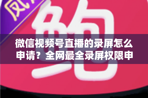 微信视频号直播的录屏怎么申请？全网最全录屏权限申请流程与合规指南