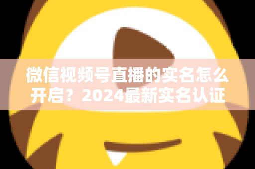 微信视频号直播的实名怎么开启？2024最新实名认证详细步骤与常见问题全解析