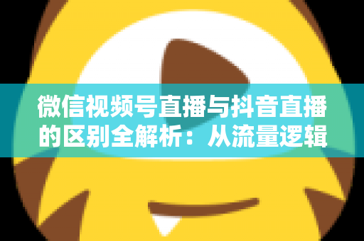 微信视频号直播与抖音直播的区别全解析：从流量逻辑到变现模式，一文帮你选对直播主阵地