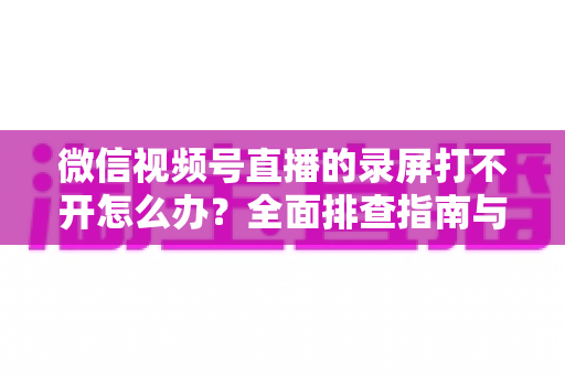 微信视频号直播的录屏打不开怎么办？全面排查指南与实用解决方案合集