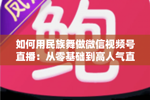 如何用民族舞做微信视频号直播:从零基础到高人气直播间的完整实战指南 如何用民族舞做微信视频号直播:从零基础到高人气直播间的完整实战指南
