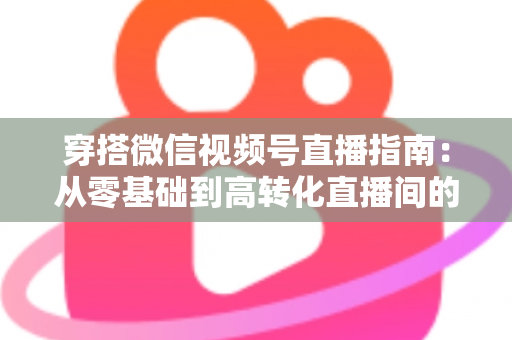 穿搭微信视频号直播指南：从零基础到高转化直播间的全方位实战攻略