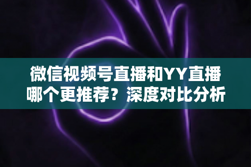 微信视频号直播和YY直播哪个更推荐?深度对比分析帮你选对直播平台 微信视频号直播和YY直播哪个更推荐?深度对比分析帮你选对直播平台