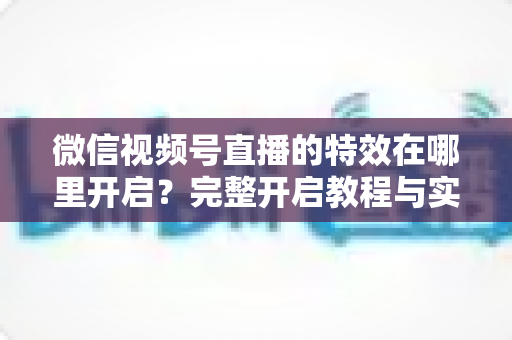 微信视频号直播的特效在哪里开启？完整开启教程与实用技巧一文读懂