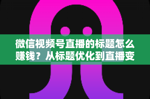 微信视频号直播的标题怎么赚钱？从标题优化到直播变现的实战指南