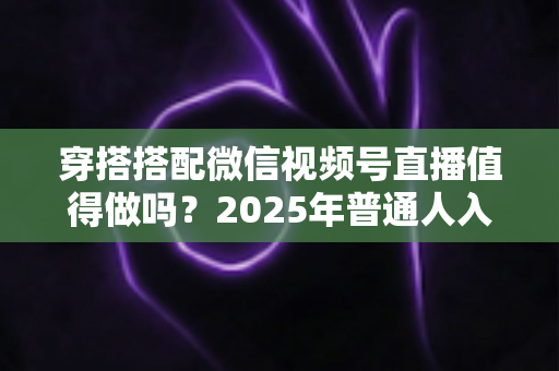 穿搭搭配微信视频号直播值得做吗？2025年普通人入局穿搭赛道的深度分析与实操指南