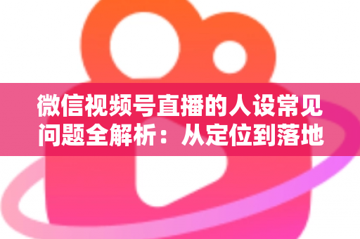 微信视频号直播的人设常见问题全解析：从定位到落地的实用避坑指南