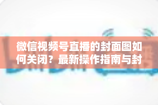 微信视频号直播的封面图如何关闭？最新操作指南与封面设置技巧全解析