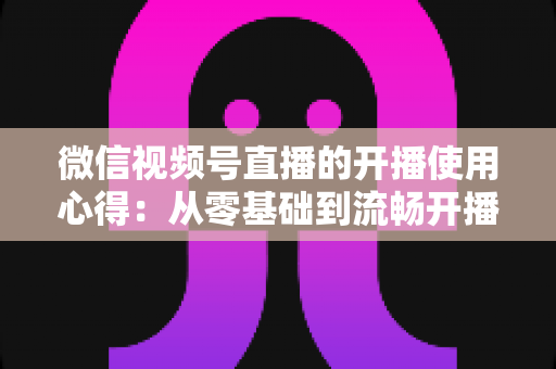 微信视频号直播的开播使用心得：从零基础到流畅开播的完整实战指南