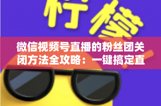 微信视频号直播的粉丝团关闭方法全攻略：一键搞定直播间粉丝团设置