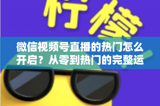 微信视频号直播的热门怎么开启？从零到热门的完整运营指南