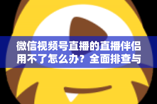 微信视频号直播的直播伴侣用不了怎么办？全面排查与高效解决方案指南