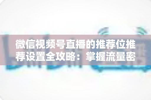 微信视频号直播的推荐位推荐设置全攻略：掌握流量密码，让直播间曝光翻倍的实操指南