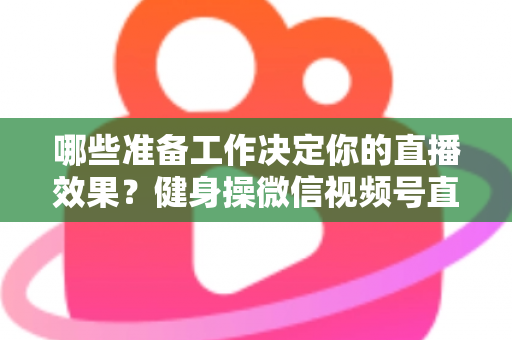哪些准备工作决定你的直播效果？健身操微信视频号直播要准备什么的完整清单与实操指南
