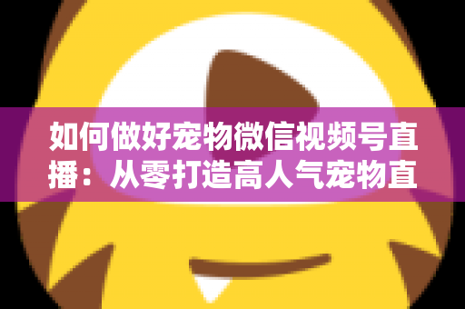 如何做好宠物微信视频号直播：从零打造高人气宠物直播间的实战指南