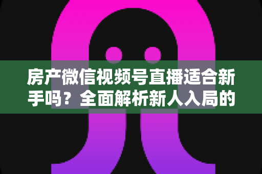 房产微信视频号直播适合新手吗？全面解析新人入局的可行性、优势与实操指南