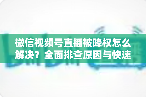 微信视频号直播被降权怎么解决？全面排查原因与快速恢复流量的实战指南